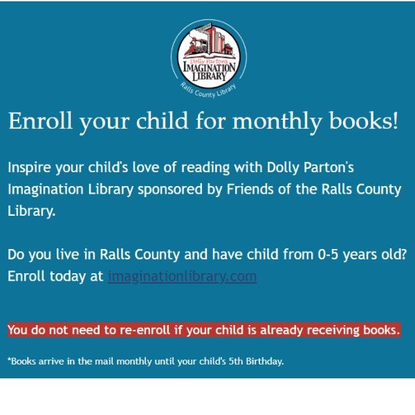 Inspire your child's love of reading with Dolly Parton's Imagination Library sponsored by Friends of the Ralls County Library.     Do you live in Ralls County and have child from 0-5 years old?  Enroll today at imaginationlibrary.com        You do not need to re-enroll if your child is already receiving books.     *Books arrive in the mail monthly until your child's 5th Birthday. 